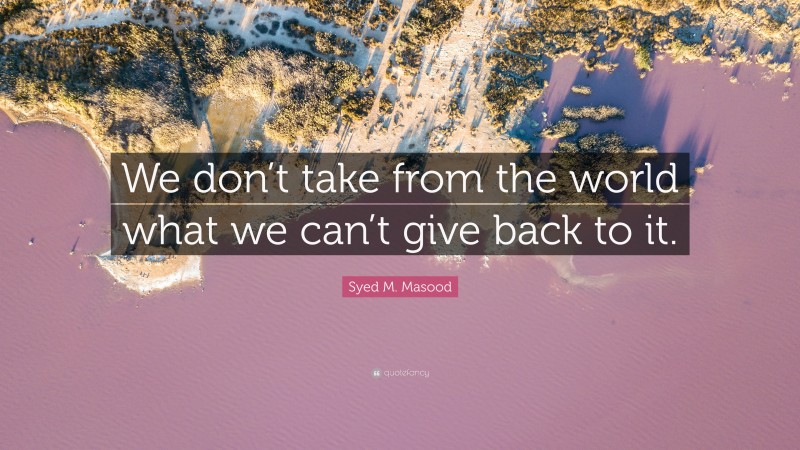 Syed M. Masood Quote: “We don’t take from the world what we can’t give back to it.”