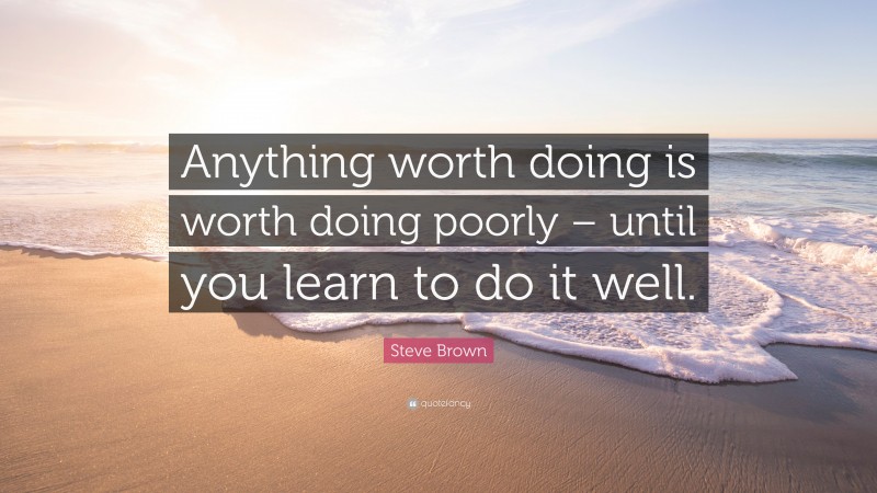 Steve Brown Quote: “Anything worth doing is worth doing poorly – until you learn to do it well.”