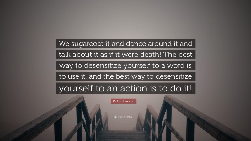 Richard Fenton Quote: “We sugarcoat it and dance around it and talk about it as if it were death! The best way to desensitize yourself to a word is to use it, and the best way to desensitize yourself to an action is to do it!”