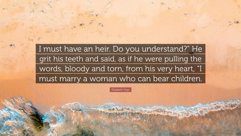 Elizabeth Hoyt Quote: “I must have an heir. Do you understand?” He grit his teeth and said, as if he were pulling the words, bloody and torn, from his very heart, “I must marry a woman who can bear children.”