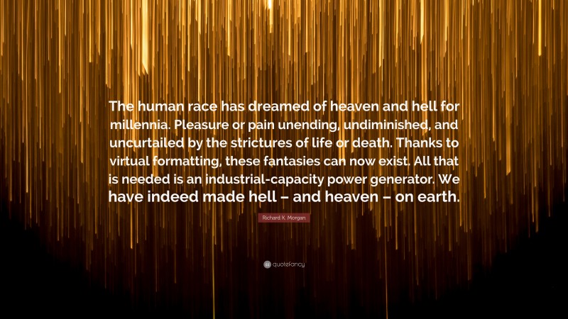 Richard K. Morgan Quote: “The human race has dreamed of heaven and hell for millennia. Pleasure or pain unending, undiminished, and uncurtailed by the strictures of life or death. Thanks to virtual formatting, these fantasies can now exist. All that is needed is an industrial-capacity power generator. We have indeed made hell – and heaven – on earth.”