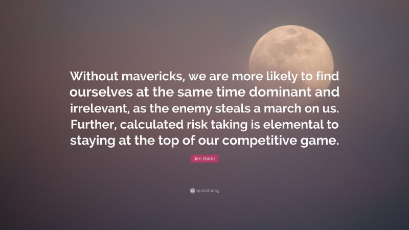 Jim Mattis Quote: “Without mavericks, we are more likely to find ourselves at the same time dominant and irrelevant, as the enemy steals a march on us. Further, calculated risk taking is elemental to staying at the top of our competitive game.”
