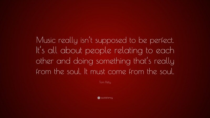 Tom Petty Quote: “Music really isn’t supposed to be perfect. It’s all about people relating to each other and doing something that’s really from the soul. It must come from the soul.”