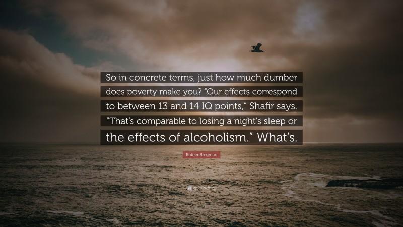 Rutger Bregman Quote: “So in concrete terms, just how much dumber does poverty make you? “Our effects correspond to between 13 and 14 IQ points,” Shafir says. “That’s comparable to losing a night’s sleep or the effects of alcoholism.” What’s.”