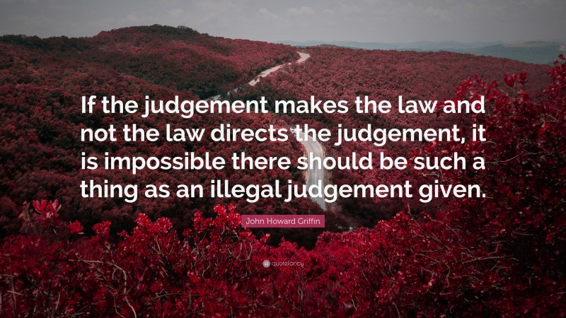 John Howard Griffin Quote: “If the judgement makes the law and not the law directs the judgement, it is impossible there should be such a thing as an illegal judgement given.”
