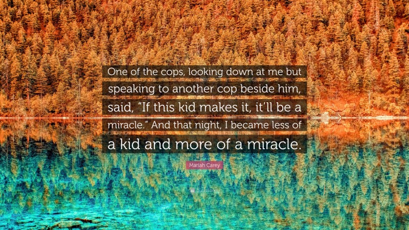 Mariah Carey Quote: “One of the cops, looking down at me but speaking to another cop beside him, said, “If this kid makes it, it’ll be a miracle.” And that night, I became less of a kid and more of a miracle.”