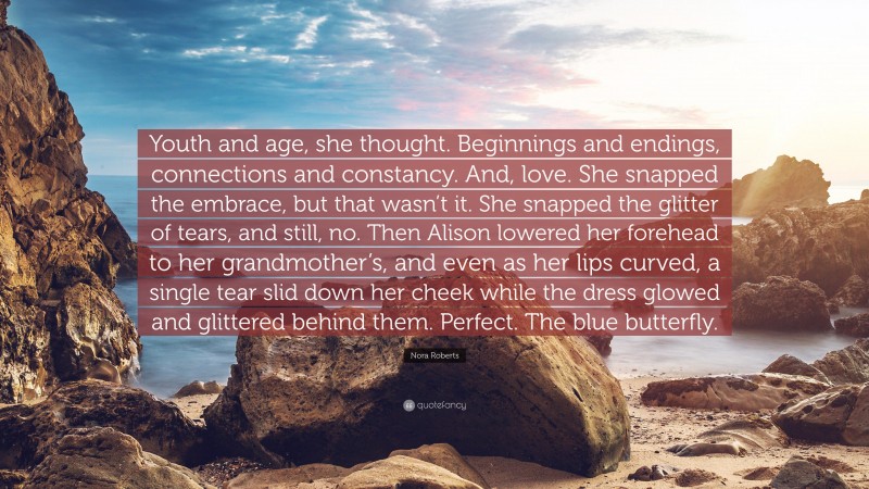 Nora Roberts Quote: “Youth and age, she thought. Beginnings and endings, connections and constancy. And, love. She snapped the embrace, but that wasn’t it. She snapped the glitter of tears, and still, no. Then Alison lowered her forehead to her grandmother’s, and even as her lips curved, a single tear slid down her cheek while the dress glowed and glittered behind them. Perfect. The blue butterfly.”