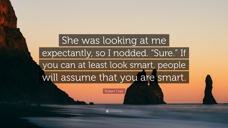 Robert Crais Quote: “She was looking at me expectantly, so I nodded. “Sure.” If you can at least look smart, people will assume that you are smart.”