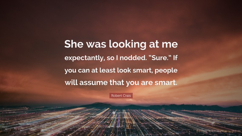 Robert Crais Quote: “She was looking at me expectantly, so I nodded. “Sure.” If you can at least look smart, people will assume that you are smart.”