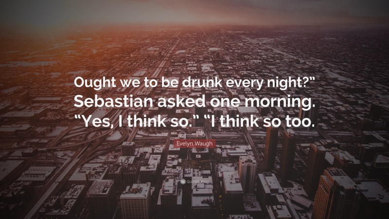 Evelyn Waugh Quote: “Ought we to be drunk every night?” Sebastian asked one morning. “Yes, I think so.” “I think so too.”