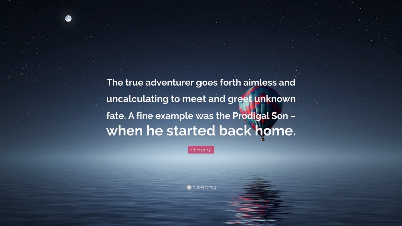 O. Henry Quote: “The true adventurer goes forth aimless and uncalculating to meet and greet unknown fate. A fine example was the Prodigal Son – when he started back home.”