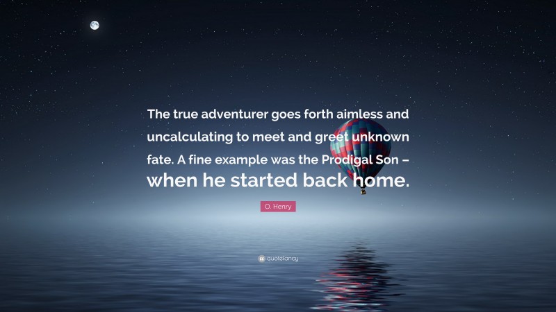 O. Henry Quote: “The true adventurer goes forth aimless and uncalculating to meet and greet unknown fate. A fine example was the Prodigal Son – when he started back home.”