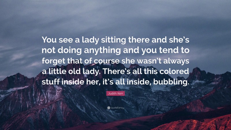 Judith Kerr Quote: “You see a lady sitting there and she’s not doing anything and you tend to forget that of course she wasn’t always a little old lady. There’s all this colored stuff inside her, it’s all inside, bubbling.”