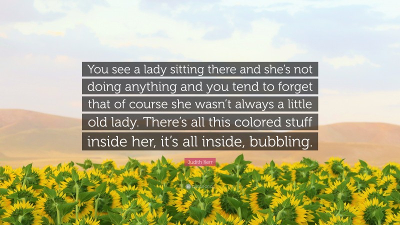 Judith Kerr Quote: “You see a lady sitting there and she’s not doing anything and you tend to forget that of course she wasn’t always a little old lady. There’s all this colored stuff inside her, it’s all inside, bubbling.”