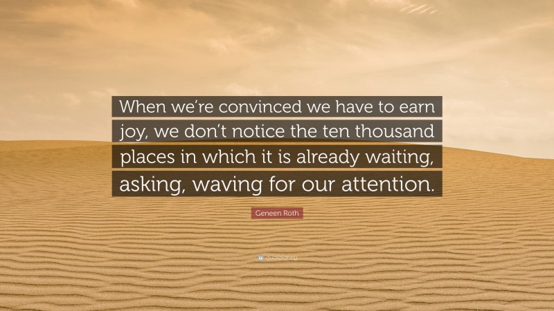 Geneen Roth Quote: “When we’re convinced we have to earn joy, we don’t notice the ten thousand places in which it is already waiting, asking, waving for our attention.”
