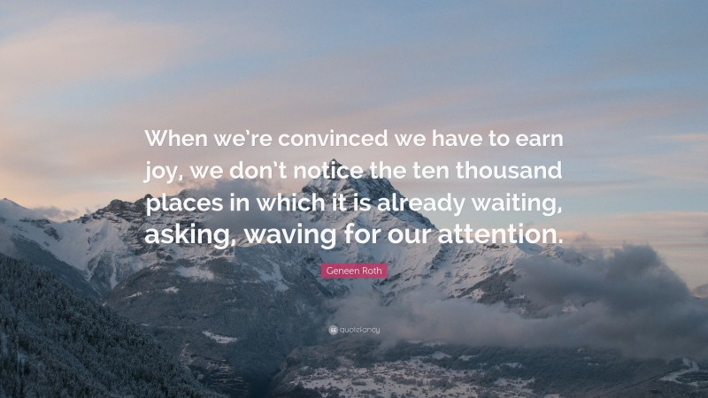 Geneen Roth Quote: “When we’re convinced we have to earn joy, we don’t notice the ten thousand places in which it is already waiting, asking, waving for our attention.”