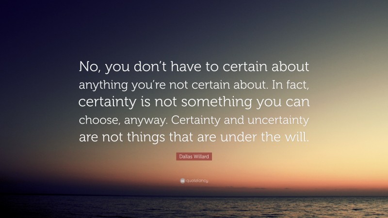 Dallas Willard Quote: “No, you don’t have to certain about anything you’re not certain about. In fact, certainty is not something you can choose, anyway. Certainty and uncertainty are not things that are under the will.”