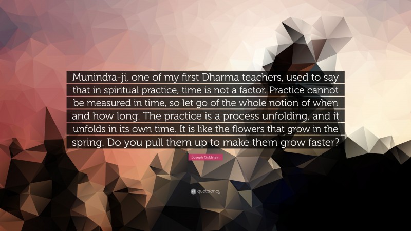 Joseph Goldstein Quote: “Munindra-ji, one of my first Dharma teachers, used to say that in spiritual practice, time is not a factor. Practice cannot be measured in time, so let go of the whole notion of when and how long. The practice is a process unfolding, and it unfolds in its own time. It is like the flowers that grow in the spring. Do you pull them up to make them grow faster?”