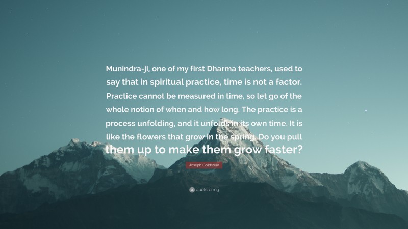 Joseph Goldstein Quote: “Munindra-ji, one of my first Dharma teachers, used to say that in spiritual practice, time is not a factor. Practice cannot be measured in time, so let go of the whole notion of when and how long. The practice is a process unfolding, and it unfolds in its own time. It is like the flowers that grow in the spring. Do you pull them up to make them grow faster?”