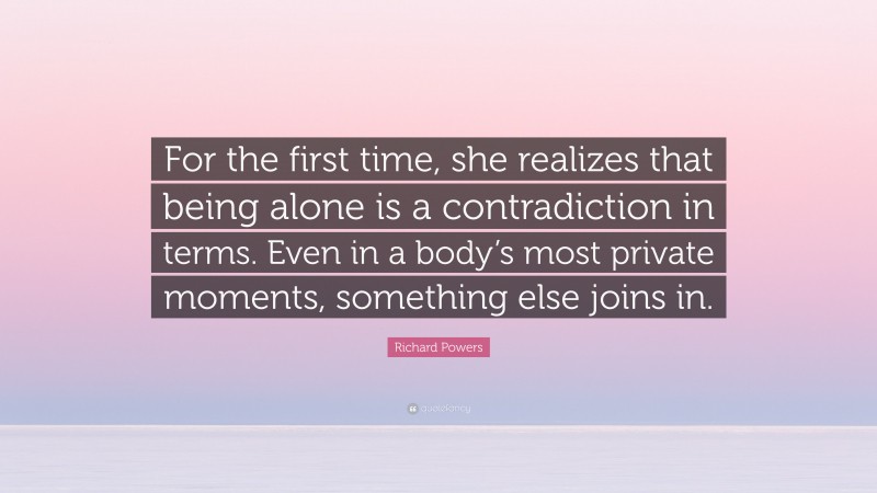 Richard Powers Quote: “For the first time, she realizes that being alone is a contradiction in terms. Even in a body’s most private moments, something else joins in.”