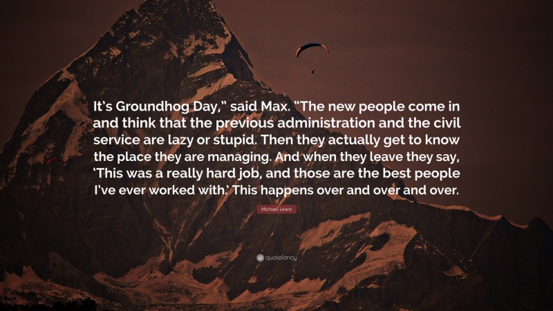 Michael Lewis Quote: “It’s Groundhog Day,” said Max. “The new people come in and think that the previous administration and the civil service are lazy or stupid. Then they actually get to know the place they are managing. And when they leave they say, ‘This was a really hard job, and those are the best people I’ve ever worked with.’ This happens over and over and over.”