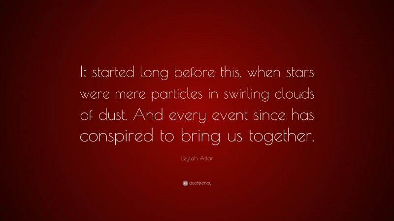 Leylah Attar Quote: “It started long before this, when stars were mere particles in swirling clouds of dust. And every event since has conspired to bring us together.”