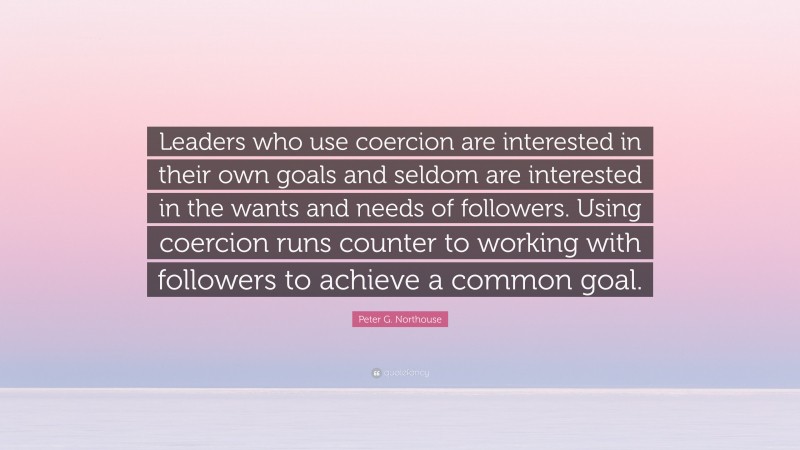 Peter G. Northouse Quote: “Leaders who use coercion are interested in their own goals and seldom are interested in the wants and needs of followers. Using coercion runs counter to working with followers to achieve a common goal.”