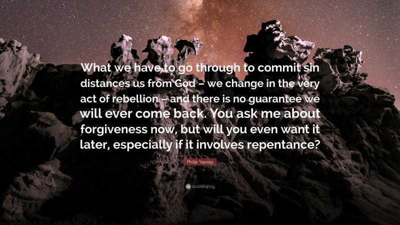 Philip Yancey Quote: “What we have to go through to commit sin distances us from God – we change in the very act of rebellion – and there is no guarantee we will ever come back. You ask me about forgiveness now, but will you even want it later, especially if it involves repentance?”