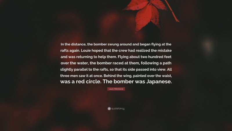 Laura Hillenbrand Quote: “In the distance, the bomber swung around and began flying at the rafts again. Louie hoped that the crew had realized the mistake and was returning to help them. Flying about two hundred feet over the water, the bomber raced at them, following a path slightly parallel to the rafts, so that its side passed into view. All three men saw it at once. Behind the wing, painted over the waist, was a red circle. The bomber was Japanese.”