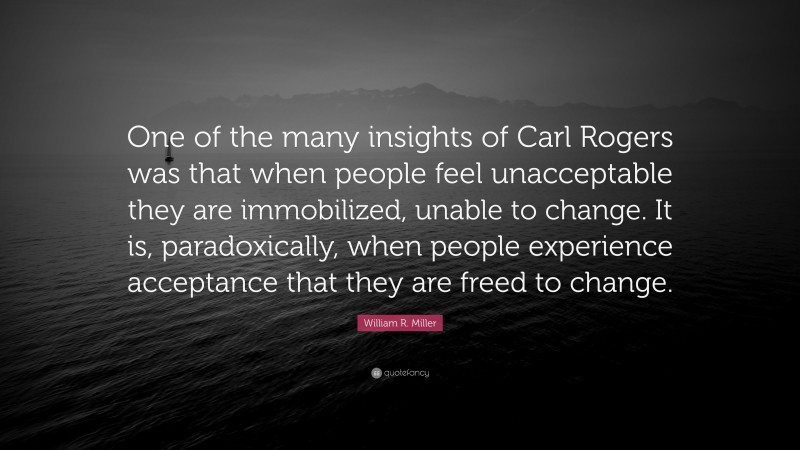 William R. Miller Quote: “One of the many insights of Carl Rogers was that when people feel unacceptable they are immobilized, unable to change. It is, paradoxically, when people experience acceptance that they are freed to change.”