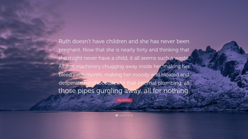 Elly Griffiths Quote: “Ruth doesn’t have children and she has never been pregnant. Now that she is nearly forty and thinking that she might never have a child, it all seems such a waste. All that machinery chugging away inside her, making her bleed each month, making her moody and bloated and desperate for chocolate. All that internal plumbing, all those pipes gurgling away, all for nothing.”