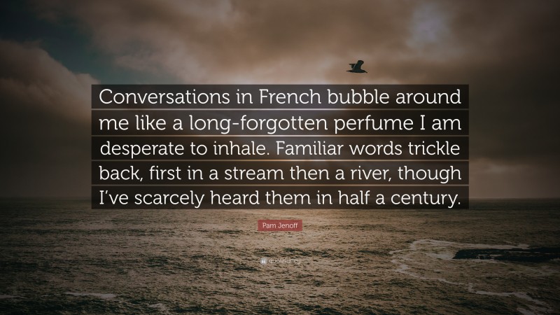 Pam Jenoff Quote: “Conversations in French bubble around me like a long-forgotten perfume I am desperate to inhale. Familiar words trickle back, first in a stream then a river, though I’ve scarcely heard them in half a century.”