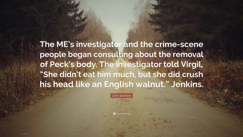 John Sandford Quote: “The ME’s investigator and the crime-scene people began consulting about the removal of Peck’s body. The investigator told Virgil, “She didn’t eat him much, but she did crush his head like an English walnut.” Jenkins.”