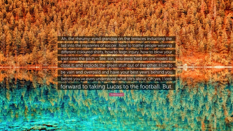 Julian Barnes Quote: “Ah, the rheumy-eyed grandpa on the terraces inducting the lad into the mysteries of soccer: how to loathe people wearing different coloured shirts, how to feign injury, how to blow your snot onto the pitch – See, son, you press hard on one nostril to close it, and explode the green stuff out of the other. How to be vain and overpaid and have your best years behind you before you’ve even understood what life’s about. Oh yes, I look forward to taking Lucas to the football. But.”