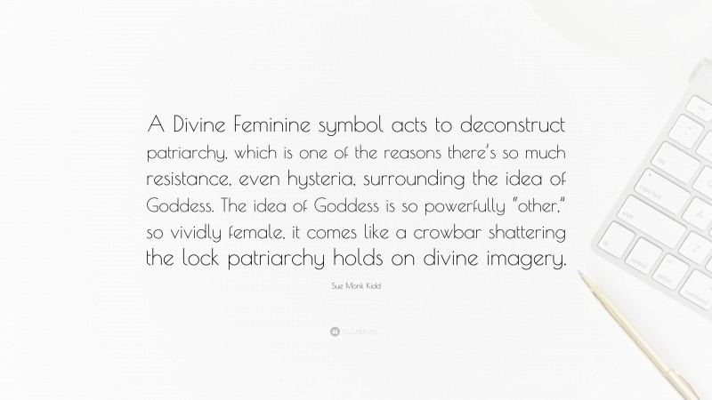 Sue Monk Kidd Quote: “A Divine Feminine symbol acts to deconstruct patriarchy, which is one of the reasons there’s so much resistance, even hysteria, surrounding the idea of Goddess. The idea of Goddess is so powerfully “other,” so vividly female, it comes like a crowbar shattering the lock patriarchy holds on divine imagery.”