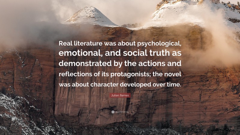 Julian Barnes Quote: “Real literature was about psychological, emotional, and social truth as demonstrated by the actions and reflections of its protagonists; the novel was about character developed over time.”