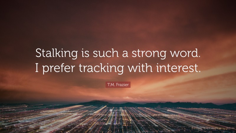 T.M. Frazier Quote: “Stalking is such a strong word. I prefer tracking with interest.”
