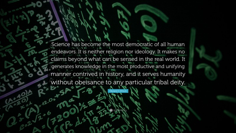 Edward O. Wilson Quote: “Science has become the most democratic of all human endeavors. It is neither religion nor ideology. It makes no claims beyond what can be sensed in the real world. It generates knowledge in the most productive and unifying manner contrived in history, and it serves humanity without obeisance to any particular tribal deity.”