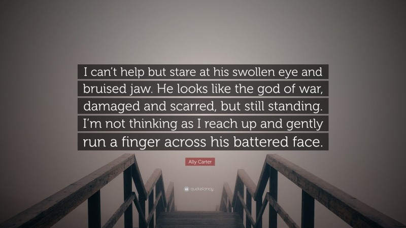 Ally Carter Quote: “I can’t help but stare at his swollen eye and bruised jaw. He looks like the god of war, damaged and scarred, but still standing. I’m not thinking as I reach up and gently run a finger across his battered face.”