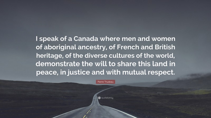 Pierre Trudeau Quote: “I speak of a Canada where men and women of aboriginal ancestry, of French and British heritage, of the diverse cultures of the world, demonstrate the will to share this land in peace, in justice and with mutual respect.”