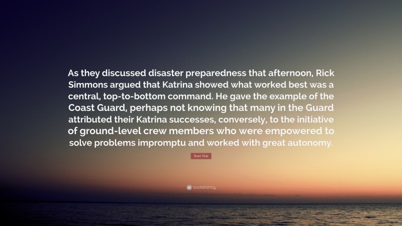 Sheri Fink Quote: “As they discussed disaster preparedness that afternoon, Rick Simmons argued that Katrina showed what worked best was a central, top-to-bottom command. He gave the example of the Coast Guard, perhaps not knowing that many in the Guard attributed their Katrina successes, conversely, to the initiative of ground-level crew members who were empowered to solve problems impromptu and worked with great autonomy.”