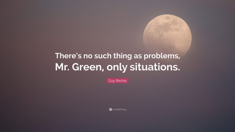 Guy Ritchie Quote: “There’s no such thing as problems, Mr. Green, only situations.”