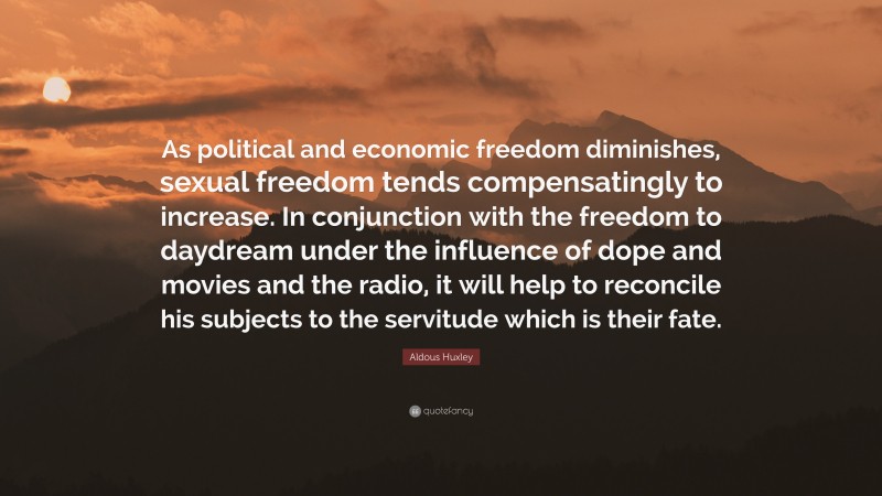 Aldous Huxley Quote: “As political and economic freedom diminishes, sexual freedom tends compensatingly to increase. In conjunction with the freedom to daydream under the influence of dope and movies and the radio, it will help to reconcile his subjects to the servitude which is their fate.”