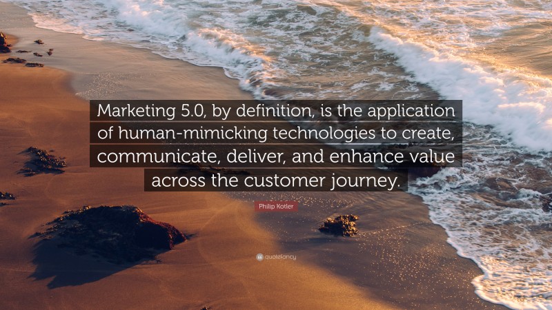 Philip Kotler Quote: “Marketing 5.0, by definition, is the application of human-mimicking technologies to create, communicate, deliver, and enhance value across the customer journey.”