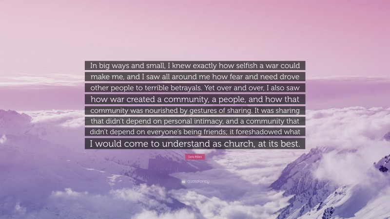 Sara Miles Quote: “In big ways and small, I knew exactly how selfish a war could make me, and I saw all around me how fear and need drove other people to terrible betrayals. Yet over and over, I also saw how war created a community, a people, and how that community was nourished by gestures of sharing. It was sharing that didn’t depend on personal intimacy, and a community that didn’t depend on everyone’s being friends; it foreshadowed what I would come to understand as church, at its best.”