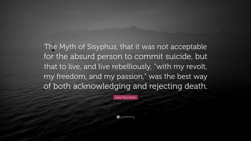 Jean-Paul Sartre Quote: “The Myth of Sisyphus, that it was not acceptable for the absurd person to commit suicide, but that to live, and live rebelliously, “with my revolt, my freedom, and my passion,” was the best way of both acknowledging and rejecting death.”