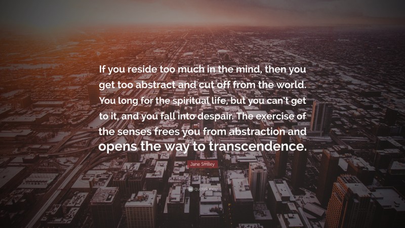 Jane Smiley Quote: “If you reside too much in the mind, then you get too abstract and cut off from the world. You long for the spiritual life, but you can’t get to it, and you fall into despair. The exercise of the senses frees you from abstraction and opens the way to transcendence.”