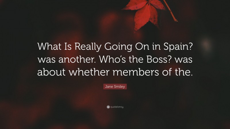 Jane Smiley Quote: “What Is Really Going On in Spain? was another. Who’s the Boss? was about whether members of the.”