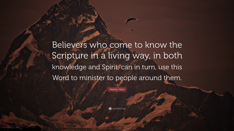 Henry Hon Quote: “Believers who come to know the Scripture in a living way, in both knowledge and Spirit, can in turn, use this Word to minister to people around them.”