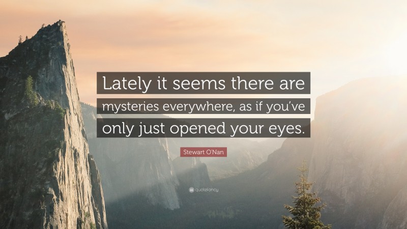 Stewart O'Nan Quote: “Lately it seems there are mysteries everywhere, as if you’ve only just opened your eyes.”